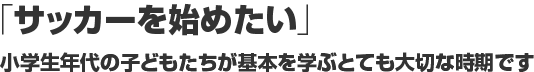 「サッカーを始めたい」 小学生年代の⼦どもたちが基本を学ぶとても大切な時期です